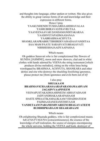 and thoughts into language, either spoken or written. She also gives
 the ability to grasp various forms of art and knowledge and their
                    expression in different forms.
                            Hence I pray
       YAAKUNDENDUTUSHAARHAARDHAVALAA
                 YASHUBHRAVASTRAVRUTAA
        YAAVEENAAVAR DANDAMANDITAKARAA
                 YAASHVETAPADMAASANAA
                    YAABRAHMAACHYUTA
  SHANKLARAPRABHUTIBHIRDEVAISADAAVANDITAA
        SAA MAM PAATU SARASVATI BHAGAVATI
                 NIHSHESHAJAADYAAPAHAA
                           Which means
   Oh goddess Sarasvati who is fair complexioned like flowers of
 KUNDA [JASMINE], moon and snow showers, clad and in white
clothes with hands adorned by VEENA-the string instrument [which
     produces divine melodies], sitting on the white lotus being
 worshipped by BRAHMAA, ACHYUTA, SHANKARA and other
  deities and one who destroys the shackling fossilizing ignorance,
     please protect me [from ignorance and evils born out of it]!
                   I also pray
                  SHULKAAM
   BRAHMAVICHAARASAARAPARAMAMAADYAM
              JAGADVYAAPINEEM
    VEENAPUSTAKADHAARINEEM ABHAYADAAM
           JADYANDHAKAARAPAHAAM
    HASTE SPHAATIKAMALIKAAM VIDADHATEEM
           PADMAASANESANSTHITAAM
  VANDETAAM PARAMESHVAREEM BHAGAVATEEM
        BUDDHIPRADAAM SHAARADAAM
                           Which means
Oh enlightening Shaarada goddess, who is fair complexioned means
   full of SATVAGUNA [conscientiousness], the essence of the
knowledge of self realization, the source of energies encompassing
 the whole universe, holding the VEENA and book, destroyer of
 