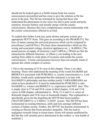 should not be looked upon as a feeble human body but cosmic
consciousness personified and has come to give the solution as He has
given in the past. This He has reiterated by saying that those who
understand this phenomena in true sense rise above petty needs and petty
emotions, become fearless and actually merge with the cosmic
consciousness. Because they have complementary eternal relationship with
the cosmic consciousness referred to as God.

To explain this further Lord says, petty desires and petty actions give
appropriate PETTY fruits. This goes on according to the PRAKRUTI [ The
laws of nature causing the universal processes which can be compared to
powerhouse ] and GUNAs [ The basic three characteristics which are like
wiring and associated voltage, electrical appliances etc. ], KARMA [ The
actual process of supply of electricity ] and VARNAs, [ Which are like the
characteristic different functions or effects ], one leading to the next
starting from subtle to crude plane of existence and amidst the cosmic
consciousness. Cosmic consciousness however does not actually create or
operate this whole complex of actions.

[ This is the meaning of 13 th verse in this chapter. There is no other
meaning. Those who understand the meaning of the words SAAKSHI and
BHOKTAA associated with PURUSHA i.e. cosmic consciousness i.e. Lord
Krishna, would easily understand that this statement is in tune with
SAANKHYA philosophy and does neither justify VARNASRHAMA nor
claim to have produced it. It must be understand the PURUSHA is only
SAAKSHI i.e. witness and BHOKTA i.e. experiencer and NOT doer. This
is amply clear in 27 th and 28 th verses in third chapter, 14 th and 15 th
verses in fifth chapter, substantiated in 20 th, 21 st and 31 st verses of
thirteenth chapter and 19 th verse in fourteenth chapter. This explanation is
specifically given for the dispelling the MYTH that Geeta justifies
CHATURVARNYA i.e VARNA / CASTE system. This MYTH has been
instrumental in creating bitterness, strife and riots amongst different
sections of Indian society. Further, this MYTH has become instrumental in
creating an illusion that Geeta preaches inequality. This has lead to
negligence towards Geeta in recent times. Geeta will remain unaffected by
this but this will certainly prove detrimental to the welfare i.e. true health of
mankind. ]
 