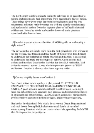 The Lord simply wants to indicate that petty activities go on according to
natural inclinations and bear appropriate fruits according to laws of nature.
These things never even touch the cosmic consciousness and one who
understands this truth really becomes one with the cosmic consciousness
and performs his actions from that supreme plane of self realisation and
selflessness. Hence he also is not bound or involved in the pettiness
associated with those actions.


16] In what way can above explanation of YOGA guide us in choosing a
right action ?

The advice is that we should learn from the past generations who worked in
for the welfare, true freedom and true health of the universe. It is difficult
to understand the fundamental nature of action and inaction. It is essential
to understand that there are three types of actions. Good actions, bad
actions and inaction. Good action is action for the SELF realisation. Bad
action is antisocial action i.e. one which opposes the process of SELF
realisation. Inaction is absence of action - apparent action.


17] Can we simplify the nature of actions ?

Yes. Good action means a policy, a plan, a work THAT WOULD
ENHANCE THE PROCESS OF REALISATION OF UNIVERSAL
UNITY. A good action in educational field would be teach Geeta right
from pre-school levels, to graduate, post graduate and post doctorate levels
in all disciplines of knowledge, i.e. arts, science, commerce, management,
professional colleges such medical colleges, engineering colleges etc.

Bad action in educational field would be to remove Geeta, Dnyaneshwari
and such books from syllabi, include unwanted details of so called
contemporary literature which can create value crisis, spreading the MYTH
that Geeta preaches inequality etc.
 