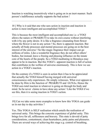 Inaction is watching insensitively what is going on in an inert manner. Such
person’s indifference actually supports the bad action !


18 ] Why is it said that one who sees action in inaction and inaction in
action is most intelligent and accomplished YOGI ?

This is because the most intelligent and accomplished one i.e. a YOGI
allows the nature or PRAKRUTI to take its own course without interfering
with it by any petty desire. It is like a fragrance emanating from flower
where the flower is not in any action ! So, there is apparent inaction. But
actually all body processes and mental processes are going on in the best
interest of the universe ! So like magic fragrance their impact can go
millions of miles. Like a wonderful fragrance they do not affect others’
bodies, but instead, leave a freeing and pleasing influence on the innate
core of the hearts of the people. So a YOGI meditating in Himalaya may
appear to be in inaction. But this YOGI’s apparent inaction is full of action
that contributes to the welfare of universe enormously. This is how we see
action in a YOGI’s inaction.

On the contrary if a YOGI is seen in action then it has to be appreciated
that actually the YOGI himself having merged with universal
consciousness only experiences. He simply witnesses. What ever appears to
be done by Him is the function of PRAKRUTI and GUNAs. Hence the
YOGI sees total inaction in whatever is going on through his body and
mind. So he never claims to have done any action ! Like the YOGI if we
see this, then it is seeing inaction in YOGI’s action.


19] Can we take some more examples to know how this YOGA can guide
us in our day to day activities ?

Yes. This YOGA is SELF realisation which entails the realisation of
universal unity. This brings the concrete experience of global unity. This
brings love for all, selflessness and bravery. This state is devoid of petty
considerations, contentment, clean heartedness, petty pains and pleasures.
There are several ways of achieving this stage e.g. control of breathing,
 