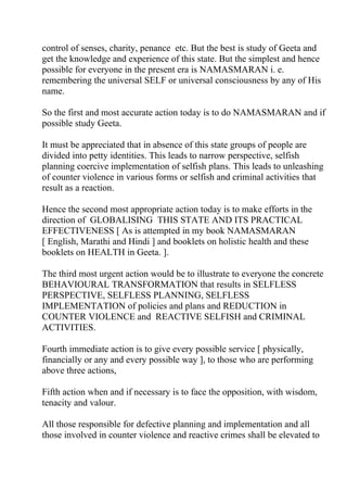 control of senses, charity, penance etc. But the best is study of Geeta and
get the knowledge and experience of this state. But the simplest and hence
possible for everyone in the present era is NAMASMARAN i. e.
remembering the universal SELF or universal consciousness by any of His
name.

So the first and most accurate action today is to do NAMASMARAN and if
possible study Geeta.

It must be appreciated that in absence of this state groups of people are
divided into petty identities. This leads to narrow perspective, selfish
planning coercive implementation of selfish plans. This leads to unleashing
of counter violence in various forms or selfish and criminal activities that
result as a reaction.

Hence the second most appropriate action today is to make efforts in the
direction of GLOBALISING THIS STATE AND ITS PRACTICAL
EFFECTIVENESS [ As is attempted in my book NAMASMARAN
[ English, Marathi and Hindi ] and booklets on holistic health and these
booklets on HEALTH in Geeta. ].

The third most urgent action would be to illustrate to everyone the concrete
BEHAVIOURAL TRANSFORMATION that results in SELFLESS
PERSPECTIVE, SELFLESS PLANNING, SELFLESS
IMPLEMENTATION of policies and plans and REDUCTION in
COUNTER VIOLENCE and REACTIVE SELFISH and CRIMINAL
ACTIVITIES.

Fourth immediate action is to give every possible service [ physically,
financially or any and every possible way ], to those who are performing
above three actions,

Fifth action when and if necessary is to face the opposition, with wisdom,
tenacity and valour.

All those responsible for defective planning and implementation and all
those involved in counter violence and reactive crimes shall be elevated to
 