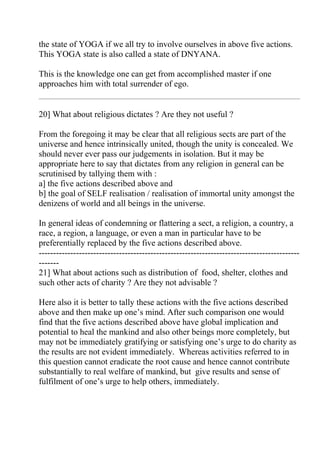 the state of YOGA if we all try to involve ourselves in above five actions.
This YOGA state is also called a state of DNYANA.

This is the knowledge one can get from accomplished master if one
approaches him with total surrender of ego.


20] What about religious dictates ? Are they not useful ?

From the foregoing it may be clear that all religious sects are part of the
universe and hence intrinsically united, though the unity is concealed. We
should never ever pass our judgements in isolation. But it may be
appropriate here to say that dictates from any religion in general can be
scrutinised by tallying them with :
a] the five actions described above and
b] the goal of SELF realisation / realisation of immortal unity amongst the
denizens of world and all beings in the universe.

In general ideas of condemning or flattering a sect, a religion, a country, a
race, a region, a language, or even a man in particular have to be
preferentially replaced by the five actions described above.
-------------------------------------------------------------------------------------------
-------
21] What about actions such as distribution of food, shelter, clothes and
such other acts of charity ? Are they not advisable ?

Here also it is better to tally these actions with the five actions described
above and then make up one’s mind. After such comparison one would
find that the five actions described above have global implication and
potential to heal the mankind and also other beings more completely, but
may not be immediately gratifying or satisfying one’s urge to do charity as
the results are not evident immediately. Whereas activities referred to in
this question cannot eradicate the root cause and hence cannot contribute
substantially to real welfare of mankind, but give results and sense of
fulfilment of one’s urge to help others, immediately.
 