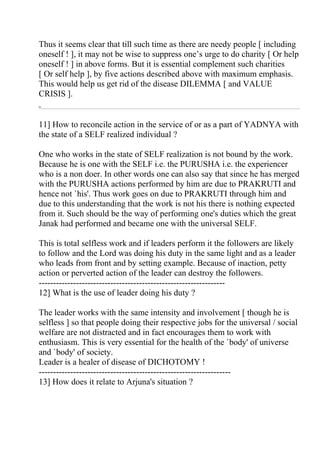Thus it seems clear that till such time as there are needy people [ including
oneself ! ], it may not be wise to suppress one’s urge to do charity [ Or help
oneself ! ] in above forms. But it is essential complement such charities
[ Or self help ], by five actions described above with maximum emphasis.
This would help us get rid of the disease DILEMMA [ and VALUE
CRISIS ].


11] How to reconcile action in the service of or as a part of YADNYA with
the state of a SELF realized individual ?

One who works in the state of SELF realization is not bound by the work.
Because he is one with the SELF i.e. the PURUSHA i.e. the experiencer
who is a non doer. In other words one can also say that since he has merged
with the PURUSHA actions performed by him are due to PRAKRUTI and
hence not `his'. Thus work goes on due to PRAKRUTI through him and
due to this understanding that the work is not his there is nothing expected
from it. Such should be the way of performing one's duties which the great
Janak had performed and became one with the universal SELF.

This is total selfless work and if leaders perform it the followers are likely
to follow and the Lord was doing his duty in the same light and as a leader
who leads from front and by setting example. Because of inaction, petty
action or perverted action of the leader can destroy the followers.
-----------------------------------------------------------------
12] What is the use of leader doing his duty ?

The leader works with the same intensity and involvement [ though he is
selfless ] so that people doing their respective jobs for the universal / social
welfare are not distracted and in fact encourages them to work with
enthusiasm. This is very essential for the health of the `body' of universe
and `body' of society.
Leader is a healer of disease of DICHOTOMY !
-------------------------------------------------------------------
13] How does it relate to Arjuna's situation ?
 