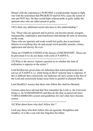 Merger with the experiencer [ PURUSHA ] would prompt Arjuna to fight
war with the realization that PRAKRUTI and GUNAs cause the action of
war and NOT him. He thus would fight without pride or guilt, unlike the
ignorant ones who are either proud or guilty.
-------------------------------------------------------------------
14] Is there any additional social relevance to this understanding ?

Yes. Those who are ignorant and in power, can become proud, arrogant,
irresponsible, exploitative and treacherous and attempt all sorts of atrocities
on the weak.
Those who are ignorant and weak would feel guilty due to persistent
failures in everything they do and accept worst possible assaults, crimes,
oppression and slavery for ever.

These are COMPLICATIONS of the disease of DICHOTOMY. These can
be prevented if we do our duties with soirit of YADNYA.
------------------------------------------------------------------
15] What is the answer Arjuna's question as to whether the state of
realization is superior or the action ?

Lord Krishna has given clear cut indication that action performed in the
service of YADNYA i.e. while being in SELF realized state is supreme. If
this is difficult then consciously one dedicates all one's action in the feet of
the Lord and consciously keeps away from its painful or pleasant fruits.

Lord HimSELF assures that those who follow this shall be liberated.

Various saints have advised that first remember the Lord i.e. the Universal
being i.e. do NAMASMARAN and then do the duty as perceived since
VARNAASHRAMA system and guidelines for one's duty have become
extinct.
------------------------------------------------------------------
16] What about those who don't follow this ?

Lord says those who don't follow this are ignorant, thoughtless and
mindless. It is like a son who has forgotten the father.
 