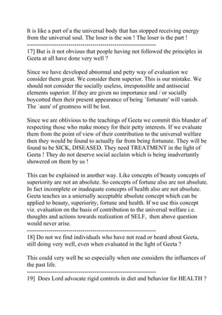 It is like a part of a the universal body that has stopped receiving energy
from the universal soul. The loser is the son ! The loser is the part !
-----------------------------------------------------------------
17] But is it not obvious that people having not followed the principles in
Geeta at all have done very well ?

Since we have developed abnormal and petty way of evaluation we
consider them great. We consider them superior. This is our mistake. We
should not consider the socially useless, irresponsible and antisocial
elements superior. If they are given no importance and / or socially
boycotted then their present appearance of being `fortunate' will vanish.
The `aura' of greatness will be lost.

Since we are oblivious to the teachings of Geeta we commit this blunder of
respecting those who make money for their petty interests. If we evaluate
them from the point of view of their contribution to the universal welfare
then they would be found to actually far from being fortunate. They will be
found to be SICK, DISEASED. They need TREATMENT in the light of
Geeta ! They do not deserve social acclaim which is being inadvertantly
showered on them by us !

This can be explained in another way. Like concepts of beauty concepts of
superiority are not an absolute. So concepts of fortune also are not absolute.
In fact incomplete or inadequate concepts of health also are not absolute.
Geeta teaches us a uniersally acceptable absolute concept which can be
applied to beauty, superiority, fortune and health. If we use this concept
viz. evaluation on the basis of contribution to the universal welfare i.e.
thoughts and actions towards realization of SELF, then above question
would never arise.
-----------------------------------------------------------------
18] Do not we find individuals who have not read or heard about Geeta,
still doing very well, even when evaluated in the light of Geeta ?

This could very well be so especially when one considers the influences of
the past life.
-----------------------------------------------------------------
19] Does Lord advocate rigid controls in diet and behavior for HEALTH ?
 