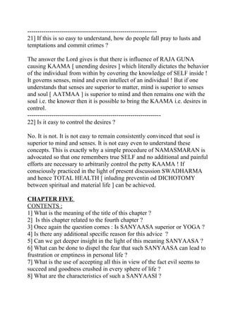 ----------------------------------------------------------------
21] If this is so easy to understand, how do people fall pray to lusts and
temptations and commit crimes ?

The answer the Lord gives is that there is influence of RAJA GUNA
causing KAAMA [ unending desires ] which literally dictates the behavior
of the individual from within by covering the knowledge of SELF inside !
It governs senses, mind and even intellect of an individual ! But if one
understands that senses are superior to matter, mind is superior to senses
and soul [ AATMAA ] is superior to mind and then remains one with the
soul i.e. the knower then it is possible to bring the KAAMA i.e. desires in
control.
------------------------------------------------------------------
22] Is it easy to control the desires ?

No. It is not. It is not easy to remain consistently convinced that soul is
superior to mind and senses. It is not easy even to understand these
concepts. This is exactly why a simple procedure of NAMASMARAN is
advocated so that one remembers true SELF and no additional and painful
efforts are necessary to arbitrarily control the petty KAAMA ! If
consciously practiced in the light of present discussion SWADHARMA
and hence TOTAL HEALTH [ inluding preventin od DICHOTOMY
between spiritual and material life ] can be achieved.

CHAPTER FIVE
CONTENTS :
1] What is the meaning of the title of this chapter ?
2] Is this chapter related to the fourth chapter ?
3] Once again the question comes : Is SANYAASA superior or YOGA ?
4] Is there any additional specific reason for this advice ?
5] Can we get deeper insight in the light of this meaning SANYAASA ?
6] What can be done to dispel the fear that such SANYAASA can lead to
frustration or emptiness in personal life ?
7] What is the use of accepting all this in view of the fact evil seems to
succeed and goodness crushed in every sphere of life ?
8] What are the characteristics of such a SANYAASI ?
 