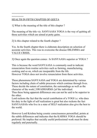 =====================================================
========
HEALTH IN FIFTH CHAPTER OF GEETA

1] What is the meaning of the title of this chapter ?

The meaning of the title viz. SANYAASA YOGA is the way of quitting all
those activities which are aimed at petty gains.

2] Is this chapter related to the fourth chapter ?

Yes. In the fourth chapter there is elaborate description on selection of
accurate activities. This was to overcome the disease DILEMMA and
VALUE CRISIS.

3] Once again the question comes : Is SANYAASA superior or YOGA ?

This is because the word SANYAASA is commonly used to indicate
renunciation from routine activities such as farming, manufacturing,
cooking and so on, which are inseparable from the life.
However YOGA does not involve renunciation from these activities.

These phenomena SANYAASA and YOGA are determined by various
factors including chain of subtle processes which continue through lives.
These decide the nature of constitution, the surroundings as well as the
character of the work [ SWADHARMA ]of the individual.
Thus these being apparent differences one can not be said to be superior to
the other.
Lord reckons the fact that the social contribution of a YOGI i.e. who does
his duty in the light of self realization is great but also reckons the fact
SANYAASAIs who live in a state of SELF realization also give the best to
the world.

However Lord Krishna being cosmic consciousness personified, points at
the subtle differences and indicates that the KARMA YOGA should be
preferred. He implies that socially useful professional work must be done
regularly and punctually.
 