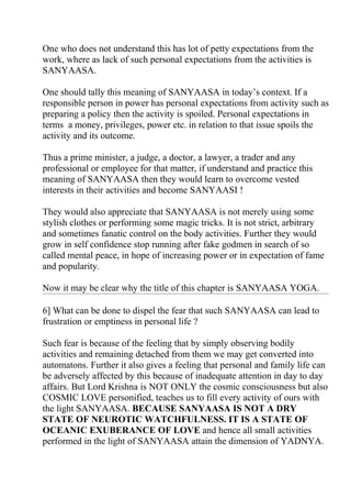 One who does not understand this has lot of petty expectations from the
work, where as lack of such personal expectations from the activities is
SANYAASA.

One should tally this meaning of SANYAASA in today’s context. If a
responsible person in power has personal expectations from activity such as
preparing a policy then the activity is spoiled. Personal expectations in
terms a money, privileges, power etc. in relation to that issue spoils the
activity and its outcome.

Thus a prime minister, a judge, a doctor, a lawyer, a trader and any
professional or employee for that matter, if understand and practice this
meaning of SANYAASA then they would learn to overcome vested
interests in their activities and become SANYAASI !

They would also appreciate that SANYAASA is not merely using some
stylish clothes or performing some magic tricks. It is not strict, arbitrary
and sometimes fanatic control on the body activities. Further they would
grow in self confidence stop running after fake godmen in search of so
called mental peace, in hope of increasing power or in expectation of fame
and popularity.

Now it may be clear why the title of this chapter is SANYAASA YOGA.

6] What can be done to dispel the fear that such SANYAASA can lead to
frustration or emptiness in personal life ?

Such fear is because of the feeling that by simply observing bodily
activities and remaining detached from them we may get converted into
automatons. Further it also gives a feeling that personal and family life can
be adversely affected by this because of inadequate attention in day to day
affairs. But Lord Krishna is NOT ONLY the cosmic consciousness but also
COSMIC LOVE personified, teaches us to fill every activity of ours with
the light SANYAASA. BECAUSE SANYAASA IS NOT A DRY
STATE OF NEUROTIC WATCHFULNESS. IT IS A STATE OF
OCEANIC EXUBERANCE OF LOVE and hence all small activities
performed in the light of SANYAASA attain the dimension of YADNYA.
 