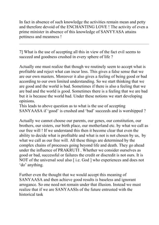 In fact in absence of such knowledge the activities remain mean and petty
and therefore devoid of the ENCHANTING LOVE ! The activity of even a
prime minister in absence of this knowledge of SANYYASA attains
pettiness and meanness !


7] What is the use of accepting all this in view of the fact evil seems to
succeed and goodness crushed in every sphere of life ?

Actually one must realize that though we routinely seem to accept what is
profitable and reject what can incur loss. This gives a false sense that we
are our own masters. Moreover it also gives a feeling of being good or bad
according to our own limited understanding. So we start thinking that we
are good and the world is bad. Sometimes if there is also a feeling that we
are bad and the world is good. Sometimes there is a feeling that we are bad
but it is because the world bad. Under these notions we start developing
opinions.
This leads to above question as to what is the use of accepting
SANYAASA if ‘good’ is crushed and ‘bad’ succeeds and is worshipped ?

Actually we cannot choose our parents, our genes, our constitution, our
brothers, our sisters, our birth place, our motherland etc. by what we call as
our free will ! If we understand this then it become clear that even the
ability to decide what is profitable and what is not is not chosen by us, by
what we call as our free will. All these things are determined by the
complex chains of processes going beyond life and death. They go ahead
under the influence of PRAKRUTI . Whether we consider ourselves as
good or bad, successful or failures the credit or discredit is not ours. It is
NOT of the universal soul also [ i.e. God ] who experiences and does not
‘do’ anything.

Further even the thought that we would accept this meaning of
SANYAASA and then achieve good results is baseless and ignorant
arrogance. So one need not remain under that illusion. Instead we must
realize that if we are SANYAASIs of the future entrusted with the
historical task
 