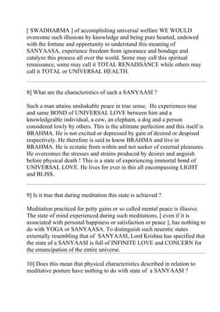 [ SWADHARMA ] of accomplishing universal welfare WE WOULD
overcome such illusions by knowledge and being pure hearted, endowed
with the fortune and opportunity to understand this meaning of
SANYAASA, experience freedom from ignorance and bondage and
catalyze this process all over the world. Some may call this spiritual
renaissance, some may call it TOTAL RENAISSANCE while others may
call it TOTAL or UNIVERSAL HEALTH.


8] What are the characteristics of such a SANYAASI ?

Such a man attains unshakable peace in true sense. He experiences true
and same BOND of UNIVERSAL LOVE between him and a
knowledgeable individual, a cow, an elephant, a dog and a person
considered lowly by others. This is the ultimate perfection and this itself is
BRAHMA. He is not excited or depressed by gain of desired or despised
respectively. He therefore is said to know BRAHMA and live in
BRAHMA. He is ecstatic from within and not seeker of external pleasures.
He overcomes the stresses and strains produced by desires and anguish
before physical death ! This is a state of experiencing immortal bond of
UNIVERSAL LOVE. He lives for ever in this all encompassing LIGHT
and BLISS.


9] Is it true that during meditation this state is achieved ?

Meditation practiced for petty gains or so called mental peace is illusive.
The state of mind experienced during such meditations, [ even if it is
associated with personal happiness or satisfaction or peace ], has nothing to
do with YOGA or SANYAASA. To distinguish such neurotic states
externally resembling that of SANYAASI, Lord Krishna has specified that
the state of a SANYAASI is full of INFINITE LOVE and CONCERN for
the emancipation of the entire universe.

10] Does this mean that physical characteristics described in relation to
meditative posture have nothing to do with state of a SANYAASI ?
 