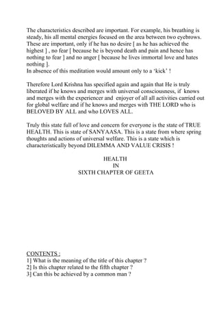 The characteristics described are important. For example, his breathing is
steady, his all mental energies focused on the area between two eyebrows.
These are important, only if he has no desire [ as he has achieved the
highest ] , no fear [ because he is beyond death and pain and hence has
nothing to fear ] and no anger [ because he lives immortal love and hates
nothing ].
In absence of this meditation would amount only to a ‘kick’ !

Therefore Lord Krishna has specified again and again that He is truly
liberated if he knows and merges with universal consciousness, if knows
and merges with the experiencer and enjoyer of all all activities carried out
for global welfare and if he knows and merges with THE LORD who is
BELOVED BY ALL and who LOVES ALL.

Truly this state full of love and concern for everyone is the state of TRUE
HEALTH. This is state of SANYAASA. This is a state from where spring
thoughts and actions of universal welfare. This is a state which is
characteristically beyond DILEMMA AND VALUE CRISIS !

                              HEALTH
                                IN
                      SIXTH CHAPTER OF GEETA




CONTENTS :
1] What is the meaning of the title of this chapter ?
2] Is this chapter related to the fifth chapter ?
3] Can this be achieved by a common man ?
 