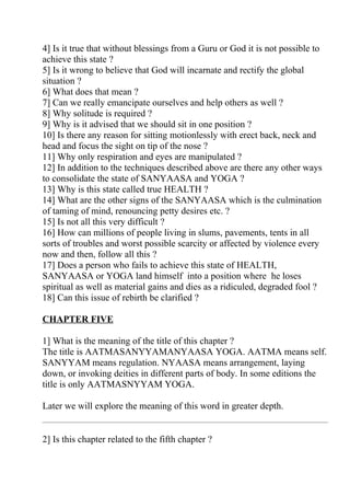 4] Is it true that without blessings from a Guru or God it is not possible to
achieve this state ?
5] Is it wrong to believe that God will incarnate and rectify the global
situation ?
6] What does that mean ?
7] Can we really emancipate ourselves and help others as well ?
8] Why solitude is required ?
9] Why is it advised that we should sit in one position ?
10] Is there any reason for sitting motionlessly with erect back, neck and
head and focus the sight on tip of the nose ?
11] Why only respiration and eyes are manipulated ?
12] In addition to the techniques described above are there any other ways
to consolidate the state of SANYAASA and YOGA ?
13] Why is this state called true HEALTH ?
14] What are the other signs of the SANYAASA which is the culmination
of taming of mind, renouncing petty desires etc. ?
15] Is not all this very difficult ?
16] How can millions of people living in slums, pavements, tents in all
sorts of troubles and worst possible scarcity or affected by violence every
now and then, follow all this ?
17] Does a person who fails to achieve this state of HEALTH,
SANYAASA or YOGA land himself into a position where he loses
spiritual as well as material gains and dies as a ridiculed, degraded fool ?
18] Can this issue of rebirth be clarified ?

CHAPTER FIVE

1] What is the meaning of the title of this chapter ?
The title is AATMASANYYAMANYAASA YOGA. AATMA means self.
SANYYAM means regulation. NYAASA means arrangement, laying
down, or invoking deities in different parts of body. In some editions the
title is only AATMASNYYAM YOGA.

Later we will explore the meaning of this word in greater depth.


2] Is this chapter related to the fifth chapter ?
 