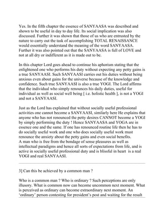 Yes. In the fifth chapter the essence of SANYAASA was described and
shown to be useful in day to day life. Its social implication was also
discussed. Further it was shown that those of us who are entrusted by the
nature to carry out the task of accomplishing TOTAL RENAISSANCE
would essentially understand the meaning of the word SANYAASA.
Further it was also pointed out that the SANYAASA is full of LOVE and
not at all dry or indifferent as it is made out to be.

In this chapter Lord goes ahead to continue his aphorism stating that the
enlightened one who performs his duty without expecting any petty gains is
a true SANYAASI. Such SANYAASI carries out his duties without being
anxious even about gains for the universe because of the knowledge and
confidence. Such true SANYAASI is also a true YOGI. The Lord affirms
that the individual who simply renounces his daily duties, useful for
individual as well as social well being [ i.e. holistic health ], is not a YOGI
and not a SANYAASI.

Just as the Lord has explained that without socially useful professional
activities one cannot become a SANYAASI, similarly here He explains that
anyone who has not renounced the petty desires CANNOT become a YOGI
by simply performing the duty ! Hence SANYAASA and YOGA are in
essence one and the same. If one has renounced routine life then he has to
do socially useful work and one who does socially useful work must
renounce the anxiety about the petty gains and even social benefits.
A man who is free from the bondage of sense pleasures as well as
intellectual paradigms and hence all sorts of expectations from life, and is
active in socially useful professional duty and is blissful in heart is a real
YOGI and real SANYAASI.


3] Can this be achieved by a common man ?

Who is a common man ? Who is ordinary ? Such perceptions are only
illusory. What is common now can become uncommon next moment. What
is perceived as ordinary can become extraordinary next moment. An
‘ordinary’ person contesting for president’s post and waiting for the result
 