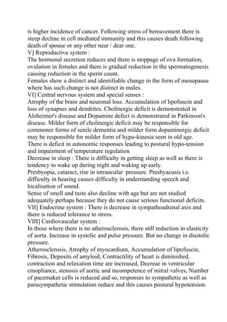 is higher incidence of cancer. Following stress of bereavement there is
steep decline in cell mediated immunity and this causes death following
death of spouse or any other near / dear one.
V] Reproductive system :
The hormonal secretion reduces and there is stoppage of ova formation,
ovulation in females and there is gradual reduction in the spermatogenesis
causing reduction in the sperm count.
Females show a distinct and identifiable change in the form of menopause
where has such change is not distinct in males.
VI] Central nervous system and special senses :
Atrophy of the brain and neuronal loss. Accumulation of lipofuscin and
loss of synapses and dendrites. Cholinergic deficit is demonstrated in
Alzheimer's disease and Dopamine defect is demonstrated in Parkinson's
disease. Milder form of cholinergic deficit may be responsible for
commoner forms of senile dementia and milder form dopaminergic deficit
may be responsible for milder form of hypo-kinesia seen in old age.
There is deficit in autonomic responses leading to postural hypo-tension
and impairment of temperature regulation
Decrease in sleep : There is difficulty in getting sleep as well as there is
tendency to wake up during night and waking up early.
Presbyopia, cataract, rise in intraocular pressure. Presbyacusis i.e.
difficulty in hearing causes difficulty in understanding speech and
localisation of sound.
Sense of smell and taste also decline with age but are not studied
adequately perhaps because they do not cause serious functional deficits.
VII] Endocrine system : There is decrease in sympathoadrenal axis and
there is reduced tolerance to stress.
VIII] Cardiovascular system :
In those where there is no atherosclerosis, there still reduction in elasticity
of aorta. Increase in systolic and pulse pressure. But no change in diastolic
pressure.
Atherosclerosis, Atrophy of myocardium, Accumulation of lipofuscin,
Fibrosis, Deposits of amyloid, Contractility of heart is diminished,
contraction and relaxation time are increased, Decreae in ventricular
cmopliance, stenosis of aortic and incompetence of mitral valves, Number
of pacemaker cells is reduced and so, responses to sympathetic as well as
parasympathetic stimulation reduce and this causes postural hypotension.
 
