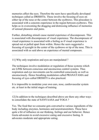 memories affect the eyes. Therefore the seers have specifically developed
techniques called as DRISHTIs. These involve the focusing of eyes on
either tip of the nose or the center between the eyebrows. This procedure is
associated with a concrete experience in the region between eyebrows. This
helps us in overcoming the dragging and distressing influence of memories
of sensual pleasures and pains.

Further, disturbing stimuli cause mental experience of discomposure. This
is associated with discomposure of visual experience. The discomposure of
visual experience is associated with a feeling as if visual experience is
spread out or pulled apart from within. Hence the seers suggested a
focusing of eyesight in the center of the eyebrows or tip of the nose. This is
associated with as said above an experience of mental composure.


11] Why only respiration and eyes are manipulated ?

The techniques involve modulation or regulation of those systems which
are LINK between conscious and unconscious control systems. Thus
respiration and eye movements can be controlled consciously as well as
unconsciously. Hence breathing modulation called PRANAYAMA and
focusing of eyes called DRISHTI is also practiced.

It is impossible to modulate your own ears, nose, cardiovascular system
etc. at least in the initial stages of training.


12] In addition to the techniques described above are there any other ways
to consolidate the state of SANYAASA and YOGA ?

Yes. The food that we consume gets converted to various ingredients of the
body including enzymes, hormones and neurotransmitters. These have
quite a bit of influence on our thinking, feelings and our behavior. Hence
Geeta advocates to avoid excessive eating and excessive fasting. It
advocates moderate and appropriate eating.
 