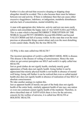 Further it is also advised that excessive sleeping or skipping sleep
altogether should be avoided. This is also because there must be balance
between rest and activity. If there is imbalance then that can cause either
excessive sluggishness, indolence, or indigestion, metabolic disturbances
and also lack of concentration, mental irritability etc..

A man with appropriate diet, behavior, activity and rest can more easily
achieve and consolidate the happy state of true SANYAASA and YOGA.
This is a state which is beyond INCORRECT PERCEPTION OF THE
WORLD, beyond PETTY DESIRES, beyond DILEMMA and beyond
VALUE CRISIS and full of ecstasy within. In this state that even the most
precious or pleasurable things cannot attract and even the most disturbing
events cannot shake. Really this the true HEALTH.


13] Why is this state called true HEALTH ?

The incorrect perception of world is called BHAVAROG. ROG is disease.
This disease is the disease of veiling of consciousness. Hence the state
when we get correct perception our SELF and world it is aptly called true
HEALTH.
Just as good clothes do not signify health, similarly merely good
appearance of body does not signify health. Going further it can be
appreciated that merely physical health is not health in absence of mental
well being. Going still further it can be realized that even so called mental
health also does not signify health in absence of realization of true SELF or
absolute consciousness.
We take another analogy to explain this.
Just as apparent health of merely one part of the body does not signify
health of the entire body, similarly apparent health of one race, one nation
or even one continent cannot signify health of the mankind. Therefore, in
above described state of SANYAASA there is love for the universe,
concern for the welfare of universe, it is called true HEALTH or
HOLISTIC HEALTH.
 