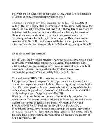 14] What are the other signs of the SANYAASA which is the culmination
of taming of mind, renouncing petty desires etc. ?

This man is devoid of any ill feeling about anybody. He is in a state of
ecstasy. He is in a happy state of communion of his essence with that of the
others. He is equally concerned and involved in the welfare of every one as
he knows that there can not be true welfare of few leaving the others in
abyss of ignorance and misery. He sees absolute consciousness in
everything and as in himself. Hence he is in essence IN absolute cosmic
consciousness. Since He has transcended the barriers of ego, identities,
minds and even bodies he essentially in LOVE with everything as himself !


15] Is not all this very difficult ?

It is difficult. But by regular practice it becomes possible. One whose mind
is shrouded by intellectual confusion, intellectual misunderstandings,
intellectual arrogance, erroneous convictions, delirium of power, pride of
possessions, idiosyncrasies, plethora of petty desires, obsessive
uncontrolled passions would definitely find it very difficult.

This real state of HEALTH is however not impossible.
Introspection, efforts to keep one’s mind open, readiness to learn from
experience, preparedness to think about others, recognizing that true health
or welfare is not possible for any person in isolation, reading of the books
such as Geeta, Dnyaneshwari, Dasabodh which teach us about true SELF
catalyze the process of acquiring true HEALTH !
Whether this is possible or not, one can chant or simply remember the
name of God. The process and its usefulness in day to day life and in social
welfare is described in details in my books NAMASMARAN and
SAHASRANETRA [ A book on VISHNU SAHASRANAMA ].
In addition to above, physical cleanliness, appropriate eating, appropriate
socially useful work, adequate rest and sleep, controlled breathing, solitude
for some time, keeping silence for some time etc. facilitate the process of
being truly HEALTHY !
 