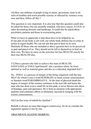 16] How can millions of people living in slums, pavements, tents in all
sorts of troubles and worst possible scarcity or affected by violence every
now and then, follow all this ?

This question is very important. It is also true that this question could also
be asked for those who are mentally retarded, who have cancer, A.I.D.S. or
other devastating diseases and handicaps. It could also be asked about
psychiatric patients and those in excruciating pains.

What we have to appreciate is that these have to be helped by us.
If one part of our body is not well, our whole body defense has to come in
action to regain health. We can not ask that part to heal on its own.
Similarly all those who are included in above question have to be perceived
as part and parcel of us. They should not be left to themselves to heal on
their own. We have to carry on the activities for true HEALTH exactly for
their true HEALTH also.


17] Does a person who fails to achieve this state of HEALTH,
SANYAASA or YOGA land himself into a position where he loses
spiritual as well as material gains and dies as a ridiculed, degraded fool ?

No. YOGA is a process of merger of the being /organism with the true
SELF for which I coin a word SUPERLIFE to mean cosmic consciousness
or Sanskrit word PARAMBHAAVA. At the time of physical death the
degree of merger of the essence continues in the next life and hence the
man who has done even a small bit on this path, is never thrown into abyss
of bondage, pain and ignorance. He is born in situation with appropriate
qualities and continues efforts to ultimately succeed in merging with the
cosmic consciousness.

18] Can this issue of rebirth be clarified ?

Rebirth is always an issue that triggers controversy. So let us consider the
arguments against it one by one.

ARGUMENTS AGAINST REBIRTH :
 