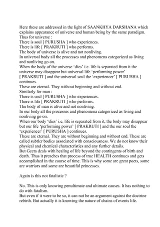 Here these are addressed in the light of SAANKHYA DARSHANA which
explains appearance of universe and human being by the same paradigm.
Thus for universe :
There is soul [ PURUSHA ] who experiences.
There is life [ PRAKRUTI ] who performs.
The body of universe is alive and not nonliving.
In universal body all the processes and phenomena categorized as living
and nonliving go on.
When the body of the universe ‘dies’ i.e. life is separated from it the
universe may disappear but universal life ‘performing power’
[ PRAKRUTI ] and the universal soul the ‘experiencer’ [ PURUSHA ]
continues.
These are eternal. They without beginning and without end.
Similarly for man :
There is soul [ PURUSHA ] who experiences.
There is life [ PRAKRUTI ] who performs.
The body of man is alive and not nonliving.
In our body all the processes and phenomena categorized as living and
nonliving go on.
When our body ‘dies’ i.e. life is separated from it, the body may disappear
but our life ‘performing power’ [ PRAKRUTI ] and the our soul the
‘experiencer’ [ PURUSHA ] continues.
These are eternal. They are without beginning and without end. These are
called subtler bodies associated with consciousness. We do not know their
physical and chemical characteristics and any further details.
But Geeta deals with healing of life beyond the contingents of birth and
death. Thus it preaches that process of true HEALTH continues and gets
accomplished in the course of time. This is why some are great poets, some
are warriors and some are beautiful princesses.

Again is this not fatalistic ?

No. This is only knowing penultimate and ultimate causes. It has nothing to
do with fatalism.
But even if it were to be so, it can not be an argument against the doctrine
rebirth. But actually it is knowing the nature of chains of events life.
 