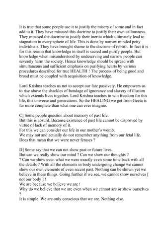 It is true that some people use it to justify the misery of some and in fact
add to it. They have misused this doctrine to justify their own callousness.
They misused the doctrine to justify their inertia which ultimately lead to
stagnation in every sphere of life. This is done by narrow minded petty
individuals. They have brought shame to the doctrine of rebirth. In fact it is
for this reason that knowledge in itself is sacred and purify people. But
knowledge when misunderstood by undeserving and narrow people can
severely harm the society. Hence knowledge should be spread with
simultaneous and sufficient emphasis on purifying hearts by various
procedures described for true HEALTH ! The process of being good and
broad must be coupled with acquisition of knowledge.

Lord Krishna teaches us not to accept our fate passively. He empowers us
to rise above the shackles of bondage of ignorance and slavery of illusion
which extends lives together. Lord Krishna teaches to win freedom for this
life, this universe and generations. So the HEALING we get from Geeta is
far more complete than what one can ever imagine.

C] Some people question about memory of past life.
But this is absurd. Because existence of past life cannot be disproved by
virtue of lack of memory of it.
For this we can consider our life in our mother’s womb.
We may not and actually do not remember anything from our fetal life.
Does that mean that we were never fetuses ?

D] Some say that we can not show past or future lives.
But can we really show our mind ? Can we show our thoughts ?
? Can we show even what we were exactly even some time back with all
the details ? With all the elements in body undergoing change we cannot
show our own elements of even recent past. Nothing can be shown yet we
believe in these things. Going further if we see, we cannot show ourselves [
not our body ] !
We are because we believe we are !
Why do we believe that we are even when we cannot see or show ourselves
?
It is simple. We are only conscious that we are. Nothing else.
 
