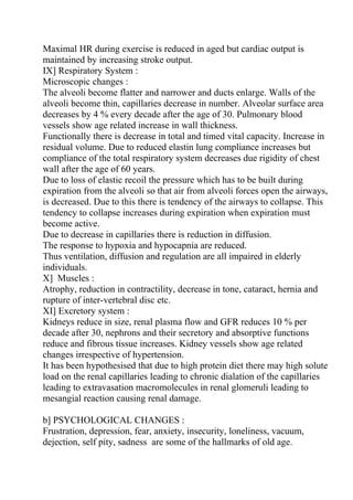 Maximal HR during exercise is reduced in aged but cardiac output is
maintained by increasing stroke output.
IX] Respiratory System :
Microscopic changes :
The alveoli become flatter and narrower and ducts enlarge. Walls of the
alveoli become thin, capillaries decrease in number. Alveolar surface area
decreases by 4 % every decade after the age of 30. Pulmonary blood
vessels show age related increase in wall thickness.
Functionally there is decrease in total and timed vital capacity. Increase in
residual volume. Due to reduced elastin lung compliance increases but
compliance of the total respiratory system decreases due rigidity of chest
wall after the age of 60 years.
Due to loss of elastic recoil the pressure which has to be built during
expiration from the alveoli so that air from alveoli forces open the airways,
is decreased. Due to this there is tendency of the airways to collapse. This
tendency to collapse increases during expiration when expiration must
become active.
Due to decrease in capillaries there is reduction in diffusion.
The response to hypoxia and hypocapnia are reduced.
Thus ventilation, diffusion and regulation are all impaired in elderly
individuals.
X] Muscles :
Atrophy, reduction in contractility, decrease in tone, cataract, hernia and
rupture of inter-vertebral disc etc.
XI] Excretory system :
Kidneys reduce in size, renal plasma flow and GFR reduces 10 % per
decade after 30, nephrons and their secretory and absorptive functions
reduce and fibrous tissue increases. Kidney vessels show age related
changes irrespective of hypertension.
It has been hypothesised that due to high protein diet there may high solute
load on the renal capillaries leading to chronic dialation of the capillaries
leading to extravasation macromolecules in renal glomeruli leading to
mesangial reaction causing renal damage.

b] PSYCHOLOGICAL CHANGES :
Frustration, depression, fear, anxiety, insecurity, loneliness, vacuum,
dejection, self pity, sadness are some of the hallmarks of old age.
 