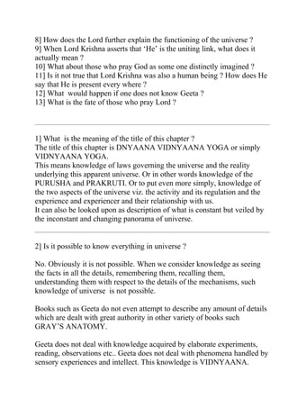 8] How does the Lord further explain the functioning of the universe ?
9] When Lord Krishna asserts that ‘He’ is the uniting link, what does it
actually mean ?
10] What about those who pray God as some one distinctly imagined ?
11] Is it not true that Lord Krishna was also a human being ? How does He
say that He is present every where ?
12] What would happen if one does not know Geeta ?
13] What is the fate of those who pray Lord ?



1] What is the meaning of the title of this chapter ?
The title of this chapter is DNYAANA VIDNYAANA YOGA or simply
VIDNYAANA YOGA.
This means knowledge of laws governing the universe and the reality
underlying this apparent universe. Or in other words knowledge of the
PURUSHA and PRAKRUTI. Or to put even more simply, knowledge of
the two aspects of the universe viz. the activity and its regulation and the
experience and experiencer and their relationship with us.
It can also be looked upon as description of what is constant but veiled by
the inconstant and changing panorama of universe.


2] Is it possible to know everything in universe ?

No. Obviously it is not possible. When we consider knowledge as seeing
the facts in all the details, remembering them, recalling them,
understanding them with respect to the details of the mechanisms, such
knowledge of universe is not possible.

Books such as Geeta do not even attempt to describe any amount of details
which are dealt with great authority in other variety of books such
GRAY’S ANATOMY.

Geeta does not deal with knowledge acquired by elaborate experiments,
reading, observations etc.. Geeta does not deal with phenomena handled by
sensory experiences and intellect. This knowledge is VIDNYAANA.
 