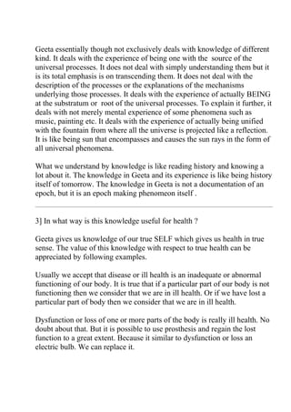 Geeta essentially though not exclusively deals with knowledge of different
kind. It deals with the experience of being one with the source of the
universal processes. It does not deal with simply understanding them but it
is its total emphasis is on transcending them. It does not deal with the
description of the processes or the explanations of the mechanisms
underlying those processes. It deals with the experience of actually BEING
at the substratum or root of the universal processes. To explain it further, it
deals with not merely mental experience of some phenomena such as
music, painting etc. It deals with the experience of actually being unified
with the fountain from where all the universe is projected like a reflection.
It is like being sun that encompasses and causes the sun rays in the form of
all universal phenomena.

What we understand by knowledge is like reading history and knowing a
lot about it. The knowledge in Geeta and its experience is like being history
itself of tomorrow. The knowledge in Geeta is not a documentation of an
epoch, but it is an epoch making phenomeon itself .


3] In what way is this knowledge useful for health ?

Geeta gives us knowledge of our true SELF which gives us health in true
sense. The value of this knowledge with respect to true health can be
appreciated by following examples.

Usually we accept that disease or ill health is an inadequate or abnormal
functioning of our body. It is true that if a particular part of our body is not
functioning then we consider that we are in ill health. Or if we have lost a
particular part of body then we consider that we are in ill health.

Dysfunction or loss of one or more parts of the body is really ill health. No
doubt about that. But it is possible to use prosthesis and regain the lost
function to a great extent. Because it similar to dysfunction or loss an
electric bulb. We can replace it.
 