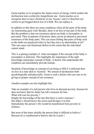 Geeta teaches us to recognize the innate source of energy which renders the
dysfunction into a relatively insignificant one. Geeta teaches us to
recognize that we have electricity in our ‘houses’ and it is therefore not
correct to get bogged down loss of a bulb. We can replace it.

In addition to this there are some conditions when all the parts of the body
are functioning quite well. Besides, there is no loss of any part of the body.
But the problem is that our awareness about our body is incomplete or
perverted. Thus in patients of hysteria, there can be an altered or perverted
awareness of the body parts. This can cause feeling that parts of body such
as the limbs are paralysed when in fact they have no abnormality at all !
This can cause real functional deficit to the extent that the individual
cannot stand.

This is a glaring example of what can happen if the concept of the body is
incomplete or deficient. This highlights the importance of the right
knowledge and proper concept of body. A doctor who understands this
condition can immediately provide remedy.

Similarly if knowledge or concept of our being or SELF is deficient then
we live in a state akin to ‘hysteria’. We remain in dysfunction both
psychologically and physically. Geeta is such a doctor who can cure us by
giving us proper concept of our existence.

Another example can also highlight this.

Take an example of a rich person who lives in abysmal poverty, because he
does not know that his father has left a treasure for him.
What will cure his poverty ?
Simply the knowledge of the fact that there is such a treasure !
His father’s friend knows the secret and divulges it to him.
Immediately the person’s life would be transformed from poverty to
richness.

But most of the times initially the person finds it difficult to believe !
Because he is conditioned to believe that he is poor !
 