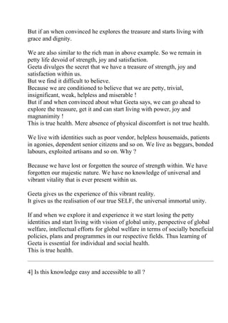 But if an when convinced he explores the treasure and starts living with
grace and dignity.

We are also similar to the rich man in above example. So we remain in
petty life devoid of strength, joy and satisfaction.
Geeta divulges the secret that we have a treasure of strength, joy and
satisfaction within us.
But we find it difficult to believe.
Because we are conditioned to believe that we are petty, trivial,
insignificant, weak, helpless and miserable !
But if and when convinced about what Geeta says, we can go ahead to
explore the treasure, get it and can start living with power, joy and
magnanimity !
This is true health. Mere absence of physical discomfort is not true health.

We live with identities such as poor vendor, helpless housemaids, patients
in agonies, dependent senior citizens and so on. We live as beggars, bonded
labours, exploited artisans and so on. Why ?

Because we have lost or forgotten the source of strength within. We have
forgotten our majestic nature. We have no knowledge of universal and
vibrant vitality that is ever present within us.

Geeta gives us the experience of this vibrant reality.
It gives us the realisation of our true SELF, the universal immortal unity.

If and when we explore it and experience it we start losing the petty
identities and start living with vision of global unity, perspective of global
welfare, intellectual efforts for global welfare in terms of socially beneficial
policies, plans and programmes in our respective fields. Thus learning of
Geeta is essential for individual and social health.
This is true health.


4] Is this knowledge easy and accessible to all ?
 