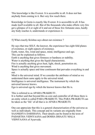 This knowledge is like Everest. It is accessible to all. It does not ban
anybody from coming to it. But very few reach there.

Knowledge in Geeta is exactly like Everest. It is accessible to all. It has
made itself available to all. But of the thousands who make efforts very few
get a glimpse of it or sight of it and out of those few fortunate ones, hardly
any body reaches it, understands or experiences it.


5] What exactly Krishna says about our existence ?

He says that true SELF, the knower, the experiencer has eight fold planes
of existence, or eight aspects of existence.
Earth, water, fire, wind and space, mind, intelligence and ego.
This can be explained as follows.
Earth is anything that gives firmness or hardness or stability.
Water is anything that gives the liquid characteristic.
Fire is actually anything gives heat, light, shock, penetration etc.
Wind is anything that gives movement.
Space is actually space and time continuum that pervades everything in and
out.
Mind is the universal mind. If we consider the attributes of mind as we
understand them same apply to the universal mind.
Intelligence is universal intelligence. The instrument by which the
universal knower knows.
Ego is universal ego by which the knower knows that He is.

This is referred to as APARA PRAKRUTI .
It is further said that beyond this as core and controller of all these there is
an entity which is called PARA PRAKRUTI. This PARA PRAKRUTI can
be taken as the ‘life’ of all that is in APARA PRAKRUTI.

One can appreciate that this is a general characterisation of the universe as
well as individuals. This concept and its variants are originally from
SAANKHYA DARSHANA. Their details can be found in the texts of
PADARTHA VIDNYAANA and DOSHA DHAATU MALA
VIDNYAANA of Ayurveda.
 