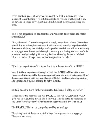 From practical point of view we can conclude that our existence is not
restricted to our bodies. The subtler aspects go beyond and beyond. They
go beyond in space as well as beyond in time and also beyond space and
time.


6] Is it not unrealistic to imagine that we, with our frail bodies and minds
are so GREAT ?

This, when and if merely imagined is surely unrealistic. Hence Geeta does
not advise us to imagine that way. It advises us to actually experience it in
the course of doing our socially useful professional duties without brooding
on petty gains or losses and through constantly reminding ourselves of this
phenomenon by studying Geeta regularly or chanting the name of God.
This is a matter of experience not of imagination or belief.


7] Is it the experience of the seers that this is the nature of true SELF ?

Yes. It is their experience through which the DARSHANAs with minor
variations but essentially the same content have come into existence. All of
them discriminate between knowledge of SELF resulting into magnanimity
and ignorance of SELF leading to petty identity.


8] How does the Lord further explain the functioning of the universe ?

He reiterates the fact that the two PRAKRUTIs viz. APARA and PARA
give rise to everything living and nonliving. This is in the background of
and under the inspiration of the superliving substratum i.e. true SELF.

The PRAKRUTIs can be comprehended by an analogy.

Thus imagine that there are metallic toys having an entertaining play.
These are universe.
 