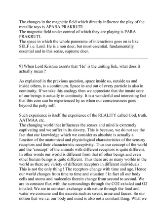 The changes in the magnetic field which directly influence the play of the
metallic toys is APARA PRAKRUTI.
The magnetic field under control of which they are playing is PARA
PRAKRUTI.
The space in which the whole panorama of interactions goes on is like
SELF i.e. Lord. He is a non doer, but most essential, fundamentally
essential and in this sense, supreme doer.


9] When Lord Krishna asserts that ‘He’ is the uniting link, what does it
actually mean ?

As explained in the previous question, space inside us, outside us and
inside others, is a continuum. Space in and out of every particle is also in
continuity. If we take this analogy then we appreciate that the innate core
of our beings is actually in continuity. It is a wonderful and interesting fact
that this core can be experienced by us when our consciousness goes
beyond the petty self.

Such experience is itself the experience of the REALITY called God, truth,
AATMAA etc.
The changing world that influences the senses and mind is extremely
captivating and we suffer in its slavery. This is because, we do not see the
fact that our knowledge which we consider as absolute is actually a
function of the anatomical and physiological characteristics of the sensory
receptors and their characteristic receptivity. Thus our concept of the world
and the ‘concept’ of the animals with different receptors is quite different.
In other words our world is different from that of other beings and even
other human beings is quite different. Thus there are as many worlds in the
world as there are variety of different receptors in different individuals !
This is not the only thing ! The receptors change with time and age. Hence
our world changes from time to time and situation ! In fact all our body
cells and atoms and molecules therein change from second to second. We
are in constant flux with the surroundings through the CO2 exhaled and O2
inhaled. We are in constant exchange with nature through the food and
water we consume and the excreta such as sweat, urine and faeces. So our
notion that we i.e. our body and mind is also not a constant thing. What we
 