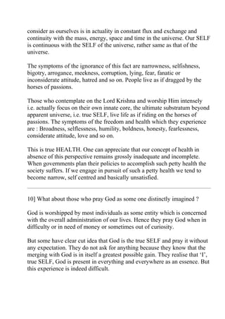 consider as ourselves is in actuality in constant flux and exchange and
continuity with the mass, energy, space and time in the universe. Our SELF
is continuous with the SELF of the universe, rather same as that of the
universe.

The symptoms of the ignorance of this fact are narrowness, selfishness,
bigotry, arrogance, meekness, corruption, lying, fear, fanatic or
inconsiderate attitude, hatred and so on. People live as if dragged by the
horses of passions.

Those who contemplate on the Lord Krishna and worship Him intensely
i.e. actually focus on their own innate core, the ultimate substratum beyond
apparent universe, i.e. true SELF, live life as if riding on the horses of
passions. The symptoms of the freedom and health which they experience
are : Broadness, selflessness, humility, boldness, honesty, fearlessness,
considerate attitude, love and so on.

This is true HEALTH. One can appreciate that our concept of health in
absence of this perspective remains grossly inadequate and incomplete.
When governments plan their policies to accomplish such petty health the
society suffers. If we engage in pursuit of such a petty health we tend to
become narrow, self centred and basically unsatisfied.


10] What about those who pray God as some one distinctly imagined ?

God is worshipped by most individuals as some entity which is concerned
with the overall administration of our lives. Hence they pray God when in
difficulty or in need of money or sometimes out of curiosity.

But some have clear cut idea that God is the true SELF and pray it without
any expectation. They do not ask for anything because they know that the
merging with God is in itself a greatest possible gain. They realise that ‘I’,
true SELF, God is present in everything and everywhere as an essence. But
this experience is indeed difficult.
 