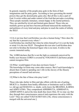 In general, majority of the people pray gods in the form of their
imaginations and for petty gains. According to laws governing the mental
powers they get the desired petty gains also. But all this is also a part of
God. It exists within and under control of the God that pervades everything.
These people mentally immature, remain happy in the mortal pettiness.
They are satisfied by trivial and limited gains thereof. Those who are
mentally grown up and have become profound transcend the mediocrity
and pettiness of every kind and pray and pine to reach the realm of infinity
the SELF.


11] Is it not true that Lord Krishna was also a human being ? How does He
say that He is present every where ?
Lord Krishna has clarified that when he refers himself as I it is not the body
or mind. It is the true SLEF. Throughout this text also Lord Krishna does
not refer to Krishna the historical figure who is no more. It refers to the
cosmic immortal reality.

The LORD declares that He is not the light so commonly perceived by
bodily eyes because LORD is covered by YOGAMAYA and hence people
cannot recognise Him.

12] What would happen if one does not know Geeta ?
The knowledge in Geeta may come other sources. But if such knowledge is
absent then it leads to spending one’s life in the slavery of the illusory
perceptions of oneself and universe.

13] What is the fate of those who pray Lord ?

Those who take shelter in Him and take efforts with the aim of getting
MUKTI i.e. freedom from bodily afflictions or limitations such as JARA
i.e. old age and MARANA i.e. death, verily know the BRAHMA, KARMA
and ADHYATMA. They comprehend ADHIBHUTA, ADHIDAIVA,
ADHIYADNYA and at the time death they know Him. Or we may say that
they through their consciousness unravel and experience the unity with the
Lord ? They are called YUKTACHETASA [ He, whose consciousness is
merged with the universal one ].
 