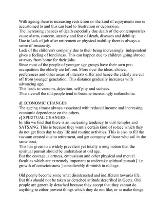 With ageing there is increasing restriction on the kind of enjoyments one is
accustomed to and this can lead to frustration or depression.
The increasing chances of death especially due death of the contemporaries
cause alarm, concern, anxiety and fear of death, diseases and debility.
Due to lack of job after retirement or physical inability there is always a
sense of insecurity.
Lack of the children's company due to their being increasingly independent
gives a feeling of loneliness. This can happen due to children going abroad
or away from home for their jobs.
Since most of the people of younger age groups have their own pre-
occupations the elderly are left out. More over the ideas, choice,
preferences and other areas of interests differ and hence the elderly are cut
off from younger generation. This distance gradually increases with
advancing age.
This leads to vacuum, dejection, self pity and sadness.
Thus overall the old people tend to become increasingly melancholic.

d] ECONOMIC CHANGES
The ageing almost always associated with reduced income and increasing
economic dependence on the others.
c] SPIRITUAL CHANGES :
In Idia we find that there is an increasing tendency to visit temples and
SATSANG. This is because they want a certain kind of solace which they
do not get from day to day life and routine activities. This is also to fill the
vacuum created due to retirement, and get company of those who sail in the
same boat.
This has given to a widely prevalent yet totally wrong notion that the
spiritual pursuit should be undertaken at old age.
But the courage, alertness, enthusiasm and other physical and mental
faculties which are extremely important to undertake spiritual pursuit [ i.e.
growth of consciousness ] considerably diminish in old age.

Old people become some what disinterested and indifferent towards life.
But this should not be taken as detached attitude described in Geeta. Old
people are generally detached because they accept that they cannot do
anything to either prevent things which they do not like, or to make things
 
