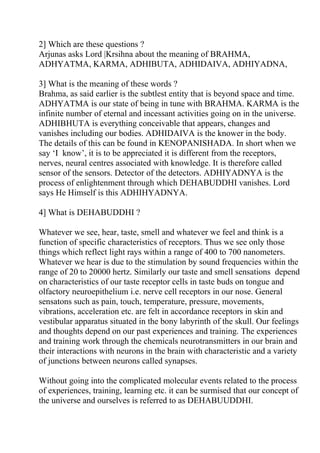 2] Which are these questions ?
Arjunas asks Lord |Krsihna about the meaning of BRAHMA,
ADHYATMA, KARMA, ADHIBUTA, ADHIDAIVA, ADHIYADNA,

3] What is the meaning of these words ?
Brahma, as said earlier is the subtlest entity that is beyond space and time.
ADHYATMA is our state of being in tune with BRAHMA. KARMA is the
infinite number of eternal and incessant activities going on in the universe.
ADHIBHUTA is everything conceivable that appears, changes and
vanishes including our bodies. ADHIDAIVA is the knower in the body.
The details of this can be found in KENOPANISHADA. In short when we
say ‘I know’, it is to be appreciated it is different from the receptors,
nerves, neural centres associated with knowledge. It is therefore called
sensor of the sensors. Detector of the detectors. ADHIYADNYA is the
process of enlightenment through which DEHABUDDHI vanishes. Lord
says He Himself is this ADHIHYADNYA.

4] What is DEHABUDDHI ?

Whatever we see, hear, taste, smell and whatever we feel and think is a
function of specific characteristics of receptors. Thus we see only those
things which reflect light rays within a range of 400 to 700 nanometers.
Whatever we hear is due to the stimulation by sound frequencies within the
range of 20 to 20000 hertz. Similarly our taste and smell sensations depend
on characteristics of our taste receptor cells in taste buds on tongue and
olfactory neuroepithelium i.e. nerve cell receptors in our nose. General
sensatons such as pain, touch, temperature, pressure, movements,
vibrations, acceleration etc. are felt in accordance receptors in skin and
vestibular apparatus situated in the bony labyrinth of the skull. Our feelings
and thoughts depend on our past experiences and training. The experiences
and training work through the chemicals neurotransmitters in our brain and
their interactions with neurons in the brain with characteristic and a variety
of junctions between neurons called synapses.

Without going into the complicated molecular events related to the process
of experiences, training, learning etc. it can be surmised that our concept of
the universe and ourselves is referred to as DEHABUUDDHI.
 