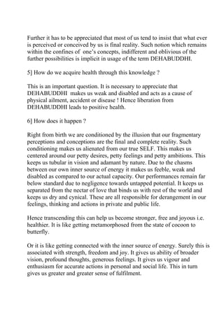 Further it has to be appreciated that most of us tend to insist that what ever
is perceived or conceived by us is final reality. Such notion which remains
within the confines of one’s concepts, indifferent and oblivious of the
further possibilities is implicit in usage of the term DEHABUDDHI.

5] How do we acquire health through this knowledge ?

This is an important question. It is necessary to appreciate that
DEHABUDDHI makes us weak and disabled and acts as a cause of
physical ailment, accident or disease ! Hence liberation from
DEHABUDDHI leads to positive health.

6] How does it happen ?

Right from birth we are conditioned by the illusion that our fragmentary
perceptions and conceptions are the final and complete reality. Such
conditioning makes us alienated from our true SELF. This makes us
centered around our petty desires, petty feelings and petty ambitions. This
keeps us tubular in vision and adamant by nature. Due to the chasms
between our own inner source of energy it makes us feeble, weak and
disabled as compared to our actual capacity. Our performances remain far
below standard due to negligence towards untapped potential. It keeps us
separated from the nectar of love that binds us with rest of the world and
keeps us dry and cynical. These are all responsible for derangement in our
feelings, thinking and actions in private and public life.

Hence transcending this can help us become stronger, free and joyous i.e.
healthier. It is like getting metamorphosed from the state of cocoon to
butterfly.

Or it is like getting connected with the inner source of energy. Surely this is
associated with strength, freedom and joy. It gives us ability of broader
vision, profound thoughts, generous feelings. It gives us vigour and
enthusiasm for accurate actions in personal and social life. This in turn
gives us greater and greater sense of fulfilment.
 