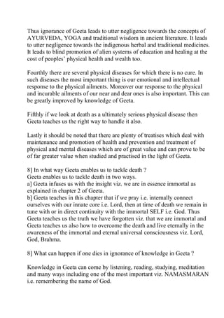 Thus ignorance of Geeta leads to utter negligence towards the concepts of
AYURVEDA, YOGA and traditional wisdom in ancient literature. It leads
to utter negligence towards the indigenous herbal and traditional medicines.
It leads to blind promotion of alien systems of education and healing at the
cost of peoples’ physical health and wealth too.

Fourthly there are several physical diseases for which there is no cure. In
such diseases the most important thing is our emotional and intellectual
response to the physical ailments. Moreover our response to the physical
and incurable ailments of our near and dear ones is also important. This can
be greatly improved by knowledge of Geeta.

Fifthly if we look at death as a ultimately serious physical disease then
Geeta teaches us the right way to handle it also.

Lastly it should be noted that there are plenty of treatises which deal with
maintenance and promotion of health and prevention and treatment of
physical and mental diseases which are of great value and can prove to be
of far greater value when studied and practised in the light of Geeta.

8] In what way Geeta enables us to tackle death ?
Geeta enables us to tackle death in two ways.
a] Geeta infuses us with the insight viz. we are in essence immortal as
explained in chapter 2 of Geeta.
b] Geeta teaches in this chapter that if we pray i.e. internally connect
ourselves with our innate core i.e. Lord, then at time of death we remain in
tune with or in direct continuity with the immortal SELF i.e. God. Thus
Geeta teaches us the truth we have forgotten viz. that we are immortal and
Geeta teaches us also how to overcome the death and live eternally in the
awareness of the immortal and eternal universal consciousness viz. Lord,
God, Brahma.

8] What can happen if one dies in ignorance of knowledge in Geeta ?

Knowledge in Geeta can come by listening, reading, studying, meditation
and many ways including one of the most important viz. NAMASMARAN
i.e. remembering the name of God.
 