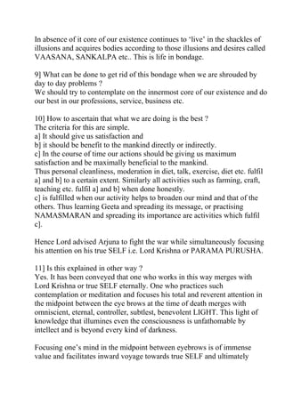 In absence of it core of our existence continues to ‘live’ in the shackles of
illusions and acquires bodies according to those illusions and desires called
VAASANA, SANKALPA etc.. This is life in bondage.

9] What can be done to get rid of this bondage when we are shrouded by
day to day problems ?
We should try to contemplate on the innermost core of our existence and do
our best in our professions, service, business etc.

10] How to ascertain that what we are doing is the best ?
The criteria for this are simple.
a] It should give us satisfaction and
b] it should be benefit to the mankind directly or indirectly.
c] In the course of time our actions should be giving us maximum
satisfaction and be maximally beneficial to the mankind.
Thus personal cleanliness, moderation in diet, talk, exercise, diet etc. fulfil
a] and b] to a certain extent. Similarly all activities such as farming, craft,
teaching etc. fulfil a] and b] when done honestly.
c] is fulfilled when our activity helps to broaden our mind and that of the
others. Thus learning Geeta and spreading its message, or practising
NAMASMARAN and spreading its importance are activities which fulfil
c].

Hence Lord advised Arjuna to fight the war while simultaneously focusing
his attention on his true SELF i.e. Lord Krishna or PARAMA PURUSHA.

11] Is this explained in other way ?
Yes. It has been conveyed that one who works in this way merges with
Lord Krishna or true SELF eternally. One who practices such
contemplation or meditation and focuses his total and reverent attention in
the midpoint between the eye brows at the time of death merges with
omniscient, eternal, controller, subtlest, benevolent LIGHT. This light of
knowledge that illumines even the consciousness is unfathomable by
intellect and is beyond every kind of darkness.

Focusing one’s mind in the midpoint between eyebrows is of immense
value and facilitates inward voyage towards true SELF and ultimately
 