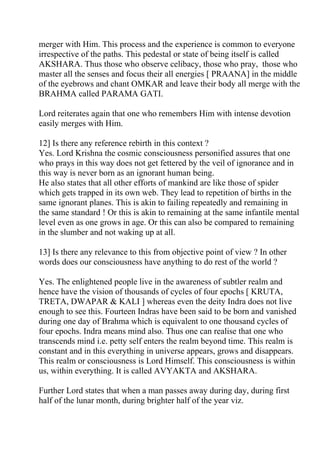 merger with Him. This process and the experience is common to everyone
irrespective of the paths. This pedestal or state of being itself is called
AKSHARA. Thus those who observe celibacy, those who pray, those who
master all the senses and focus their all energies [ PRAANA] in the middle
of the eyebrows and chant OMKAR and leave their body all merge with the
BRAHMA called PARAMA GATI.

Lord reiterates again that one who remembers Him with intense devotion
easily merges with Him.

12] Is there any reference rebirth in this context ?
Yes. Lord Krishna the cosmic consciousness personified assures that one
who prays in this way does not get fettered by the veil of ignorance and in
this way is never born as an ignorant human being.
He also states that all other efforts of mankind are like those of spider
which gets trapped in its own web. They lead to repetition of births in the
same ignorant planes. This is akin to failing repeatedly and remaining in
the same standard ! Or this is akin to remaining at the same infantile mental
level even as one grows in age. Or this can also be compared to remaining
in the slumber and not waking up at all.

13] Is there any relevance to this from objective point of view ? In other
words does our consciousness have anything to do rest of the world ?

Yes. The enlightened people live in the awareness of subtler realm and
hence have the vision of thousands of cycles of four epochs [ KRUTA,
TRETA, DWAPAR & KALI ] whereas even the deity Indra does not live
enough to see this. Fourteen Indras have been said to be born and vanished
during one day of Brahma which is equivalent to one thousand cycles of
four epochs. Indra means mind also. Thus one can realise that one who
transcends mind i.e. petty self enters the realm beyond time. This realm is
constant and in this everything in universe appears, grows and disappears.
This realm or consciousness is Lord Himself. This consciousness is within
us, within everything. It is called AVYAKTA and AKSHARA.

Further Lord states that when a man passes away during day, during first
half of the lunar month, during brighter half of the year viz.
 