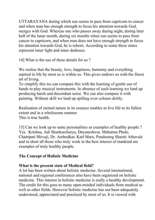 UTTARAYANA during which sun seems to pass from capricorn to cancer
and when man has enough strength to focus his attention towards God,
merges with God. Whereas one who passes away during night, during later
half of the lunar month, during six months when sun seems to pass from
cancer to capricorn, and when man does not have enough strength to focus
his attention towards God, he is reborn. According to some these states
represent inner light and inner darkness.

14] What is the use of these details for us ?

We realise that the beauty, love, happiness, harmony and everything
aspired in life by most us is within us. This gives endows us with the finest
art of living.
To simplify this we can compare this with the learning of gentle use of
hands to play musical instruments. In absence of such learning we land up
producing harsh and discordant noise. We can also compare it with
painting. Without skill we land up spilling over colours dirtily.

Realisation of eternal nature in its essence enables to live life to its fullest
extent and in a wholesome manner.
This is true health.

15] Can we look up to same personalities as examples of healthy people ?
Yes. Krishna, Adi Shankarcharya, Dnyaneshvar, Mahatma Phule,
Chatripati Shivaji, Dr. Ambedkar, Karl Marx, Pandurang Shastri Athavale
and in short all those who truly work in the best interest of mankind are
examples of truly healthy people.

The Concept of Holistic Medicine

What is the present state of Medical field?
A lot has been written about holistic medicine. Several international,
national and regional conferences also have been organized on holistic
medicine. This interest in holistic medicine is really a healthy development.
The credit for this goes to many open-minded individuals from medical as
well as other fields. However holistic medicine has not been adequately
understood, appreciated and practiced by most of us. It is viewed with
 