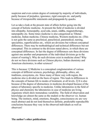 suspicion and even certain degree of contempt by majority of individuals,
partly because of prejudice, ignorance, rigid concepts etc. and partly
because of irresponsible statements and propaganda by quacks.

Let us take a look at the present state of affairs before going into the
concept of holistic medicine. At present the field of medicine is divided
into allopathy, homeopathy, ayurveda, unani, siddha, magnetotherapy,
naturopathy etc. Some times medicine is also categorized as Tibetan
medicine, Indian medicine, Chinese medicine, Western medicine etc. (This
is not quite the same as preclinical, paraclinical, paramedical, nursing,
specialities, superficialities etc., which are divisions but without conceptual
differences. There may be methodological and technical differences but not
conceptual. This in contrast to the division stated above, in which there are
conceptual differences. In fact the degree of differences sets these divisions
against one another and proponents of the individual divisions go to the
extent of warring!). Why do such divisions exist in medicine alone? Why
do not we have divisions such as Chinese physics, Indian chemistry and
American electronics, in other sciences?

This is because 1] Medicine is a conceptual conglomeration of various
concepts of different sciences, psychology, philosophy, ethics, art,
traditions, ecosystems, etc. Since many of these vary with region, the
medicine also is divided on the basis of region. This leads to differences in
the concepts of human life to modes of treatment, at all levels. 2] It is also
because of the degree of abstractness in medicine developed because of the
nature of laboratory specific to medicine. Unlike laboratories in the field of
physics and chemistry the laboratories in case of medicine are living
organisms which show tremendous variability. The field of observation and
knowledge are almost the same as the student or the observer viz. human
being. The instincts, mind, emotions, thoughts, consciousness etc are very
much abstract and do not lend themselves definite, predictable reproducible
conclusions because they vary in the observed individuals as well as
observers!



The author’s other publications
 