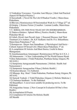 1] Vaidyakiya Vyavasaya : Vyavahar Aani Dhyeya. [ Ideal And Practical
Aspects Of Medical Practice ]
2] Suryashodh : [ Novel On The Life Of Radical Youths ] Manovikasa
Prakashana.
3] Bhovara [ Reminiscences Of Sociomedical Work In A Village ]2ND ed.
4] Ginipig : [ Science Fiction ] Coauthor : Laxman Londhe. Manovikasa
Prakashana.
T.V. SERIAL ON THIS WAS TELECAST ON DOORDARSHAN.
5] Thakava Ghalawa : Sphurti Milwa.[ Positive Health ] Manovikasa
Prakashan 4th ed.
6] Unhali, Hiwali Aani Pavsali Aajar : [ Seasonal Diseases And Their
Treatment ] Co-Authors : Dr. K.P. Kulkarni And Dr. P.A. Shikarkhane.
Manovikasa Prakashana.3rd ed.
7] Kamajeevan : Dnyan Aani Samadhaan : [ Physiological And Socio -
Cultural Aspects Of Sexual Life ] Manovikasa Prakashana. 5th ed.
8] A compilation Of Articles And Short Stories, Useful In Stress
Management.
9] Amerikanaanchyaa Antarangaat [ Reminiscences Of Stay In U.S.A. ]
10] Sahasranetra :: A New Understanding Of The World Famous Hymn
Vishnu Sahasranama [ Tridal Prakashan, Prarthana Samaj, Girgaon, Ph:
385 0192.]
11] Sampoorna Aarogyaasaathi Namasmaran. [ Holistic Health And
Namasmaran ]
13] Sampoorna Aarogyaachaa Vikaas.[ Holistic Health ]
14] Kaamavidnyaan : Co-Authored.
15] Mhanaje Kay Hote? Tridal Prakashan, Prarthana Samaj, Girgaon, Ph.
385 0192.
16] Samyak Vaidyak : [ Tridal Prakashan, Girgaon ] [ Holistic Medicine ]
17] Chaitanya Saadhana : To Be Published.
18] Shaambhavi: A novel most suitable for producing movie, To Be
Published.
19] Arogyachaa Arasaa : [ New Concept In Evaluation Of One’s Own
Health.]
20] Acompilation Of Poems
21] Compilation Of Articles On Holistic Health
All Marathi
 