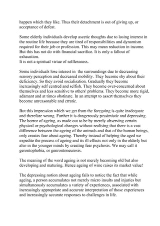 happen which they like. Thus their detachment is out of giving up, or
acceptance of defeat.

Some elderly individuals develop ascetic thoughts due to losing interest in
the routine life because they are tired of responsibilities and dynamism
required for their job or profession. This may mean reduction in income.
But this has not do with financial sacrifice. It is only a fallout of
exhaustion.
It is not a spiritual virtue of selflessness.

Some individuals lose interest in the surroundings due to decreasing
sensory perception and decreased mobility. They become shy about their
deficiency. So they avoid socialisation. Gradually they become
increasingly self centred and selfish. They become over-concerned about
themselves and less sensitive to others' problems. They become more rigid,
adamant and at times obstinate. In an attempt to assert themselves they
become unreasonable and erratic.

But this impression which we get from the foregoing is quite inadequate
and therefore wrong. Further it is dangerously pessimistic and depressing.
The horror of ageing, as made out to be by merely observing certain
physical or psychological changes without realising that there is a vast
difference between the ageing of the animals and that of the human beings,
only creates fear about ageing. Thereby instead of helping the aged we
expedite the process of ageing and its ill effects not only in the elderly but
also in the younger minds by creating fear psychosis. We may call it
gerontophobia, or genrontoneurosis.

The meaning of the word ageing is not merely becoming old but also
developing and maturing. Hence ageing of wine raises its market value!

The depressing notion about ageing fails to notice the fact that while
ageing, a person accumulates not merely micro insults and injuries but
simultaneously accumulates a variety of experiences, associated with
increasingly appropriate and accurate interpretation of those experiences
and increasingly accurate responses to challenges in life.
 
