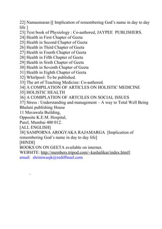 22] Namasmaran [[ Implication of remembering God’s name in day to day
life ]
23] Text book of Physiology : Co-authored, JAYPEE PUBLISHERS.
24] Health in First Chapter of Geeta
25] Health in Second Chapter of Geeta
26] Health in Third Chapter of Geeta
27] Health in Fourth Chapter of Geeta
28] Health in Fifth Chapter of Geeta
29] Health in Sixth Chapter of Geeta
30] Health in Seventh Chapter of Geeta
31] Health in Eighth Chapter of Geeta
32] Whirlpool: To be published.
33] The art of Teaching Medicine: Co-authored.
34] A COMPILATION OF ARTICLES ON HOLISTIC MEDICINE
35] HOLISTIC HEALTH
36] A COMIPLATION OF ARTCILES ON SOCIAL ISSUES
37] Stress : Understanding and management – A way to Total Well Being
Bhalani publishing House
11 Mavawala Building,
Opposite K.E.M. Hospital,
Parel, Mumbai 400 012.
[ALL ENGLISH]
38] SAMPORNA AROGYAKA RAJAMARGA [Implication of
remembering God’s name in day to day life]
[HINDI]
BOOKS ON ON GEETA available on internet.
WEBSITE: http://members.tripod.com/~kashalikar/index.html]
email: shriniwasjk@rediffmail.com
 