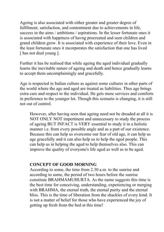 Ageing is also associated with either greater and greater degree of
fulfilment, satisfaction, and contentment due to achievements in life,
success in the aims / ambitions / aspirations. In the lesser fortunate ones it
is associated with happiness of havng procreated and seen children and
grand children grow. It is associated with experience of their love. Even in
the least fortunate ones it incorporates the satisfaction that one has lived
[ has not died young ].

Further it has be realised that while ageing the aged individual gradually
learns the inevitable nature of ageing and death and hence gradually learns
to accept them uncomplainingly and gracefully.

Age is respected in Indian culture as against some cultures in other parts of
the world where the age and aged are treated as liabilities. Thus age brings
extra care and respect to the individual. He gets more services and comforts
in preference to the younger lot. Though this scenario is changing, it is still
not out of control.

     However, after having seen that ageing need not be dreaded at all it is
     NOT ONLY NOT impertinent and unnecessary to study the process
     of ageing BUT INFACT is VERY essential to study it in a holistic
     manner i.e. from every possible angle and as a part of our existence.
     Because this can help us overcome our fear of old age, it can help us
     age gracefully and it can also help us to help the aged people. This
     can help us in helping the aged to help themselves also. This can
     improve the quality of everyone's life aged as well as to be aged.


     CONCEPT OF GOOD MORNING
     According to some, the time from 2.30 a.m. to the sunrise and
     according to some, the period of two hours before the sunrise
     constitute BRAHMAMUHURTA. As the name suggests this time is
     the best time for conceiving, understanding, experiencing or merging
     with BRAHMA, the eternal truth, the eternal purity and the eternal
     bliss. This is the time of liberation from the shackles of every kind. It
     is not a matter of belief for those who have experienced the joy of
     getting up fresh from the bed at this time!
 