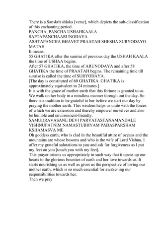 There is a Sanskrit shloka [verse], which depicts the sub-classification
of this enchanting period.
PANCHA, PANCHA USHAHKAALA
SAPTAPANCHAARUNODAYA
ASHTAPANCHA BHAVET PRAATAH SHESHA SURYODAYO
MATAH
It means:
55 GHATIKA after the sunrise of previous day the USHAH KAALA
the time of USHAA begins.
After 57 GHATIKA, the time of ARUNODAYA and after 58
GHATIKA the time of PRAATAH begins. The remaining time till
sunrise is called the time of SURYODAYA.
[The day is constituted of 60 GHATIKA. GHATIKA is
approximately equivalent to 24 minutes.]
It is with the grace of mother earth that this fortune is granted to us.
We walk on her body in a mindless manner through out the day. So
there is a tradition to be grateful to her before we start our day by
praying the mother earth. This wisdom helps us unite with the forces
of which we are extension and thereby empower ourselves and also
be humble and environment-friendly.
SAMUDRAVASANE DEVI PARVATASTANAMANDALE
VISHNUPATNIM NAMASTUBHYAM PADASPARSHAM
KSHAMASVA ME
Oh goddess earth, who is clad in the beautiful attire of oceans and the
mountains are whose bosoms and who is the wife of Lord Vishnu, I
offer my grateful salutations to you and ask for forgiveness as I put
my feet on you [touch you with my feet].
This prayer orients us appropriately in such way that it opens up our
hearts to the glorious bounties of earth and her love towards us. It
starts nourishing us as well as gives us the perspective of loving our
mother earth, which is so much essential for awakening our
responsibilities towards her.
Then we pray
 