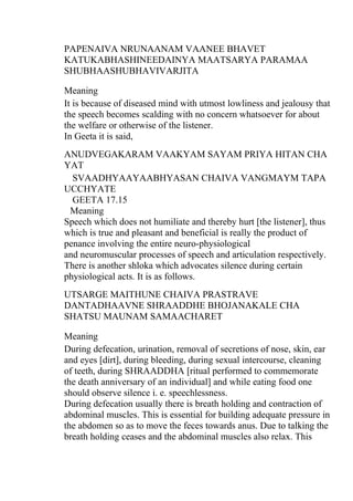 PAPENAIVA NRUNAANAM VAANEE BHAVET
KATUKABHASHINEEDAINYA MAATSARYA PARAMAA
SHUBHAASHUBHAVIVARJITA

Meaning
It is because of diseased mind with utmost lowliness and jealousy that
the speech becomes scalding with no concern whatsoever for about
the welfare or otherwise of the listener.
In Geeta it is said,
ANUDVEGAKARAM VAAKYAM SAYAM PRIYA HITAN CHA
YAT
  SVAADHYAAYAABHYASAN CHAIVA VANGMAYM TAPA
UCCHYATE
  GEETA 17.15
 Meaning
Speech which does not humiliate and thereby hurt [the listener], thus
which is true and pleasant and beneficial is really the product of
penance involving the entire neuro-physiological
and neuromuscular processes of speech and articulation respectively.
There is another shloka which advocates silence during certain
physiological acts. It is as follows.
UTSARGE MAITHUNE CHAIVA PRASTRAVE
DANTADHAAVNE SHRAADDHE BHOJANAKALE CHA
SHATSU MAUNAM SAMAACHARET

Meaning
During defecation, urination, removal of secretions of nose, skin, ear
and eyes [dirt], during bleeding, during sexual intercourse, cleaning
of teeth, during SHRAADDHA [ritual performed to commemorate
the death anniversary of an individual] and while eating food one
should observe silence i. e. speechlessness.
During defecation usually there is breath holding and contraction of
abdominal muscles. This is essential for building adequate pressure in
the abdomen so as to move the feces towards anus. Due to talking the
breath holding ceases and the abdominal muscles also relax. This
 