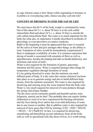 in cage whereas crane is free! Hence while negotiating in business or
in politics or even playing cards, silence can play a pivotal role!

CONCEPT OF DRINKING WATER THE SAP OF LIFE

We must know that 66 % of the body weight is constituted by water.
Out of this about 66 % i. e. about 28 liters is in the cells called
intracellular fluid and about 34 % i. e. about 14 liters is outside the
cells called extracellular fluid. The water is so much important for the
body but what alas, its importance is hardly described in textbooks of
physiology or even preventive or curative medicine.
Right in the beginning it must be appreciated that water is essential
for the saliva to form and give amongst other things, us the ability to
taste. Formation of saliva would be tremendously compromised if
there is inadequate availability of water. It is common experience that
drying of mouth is associated with sensation of thirst as well as
speechlessness, besides developing bad odor to breath [halitosis], oral
infections and caries of teeth..
Water is also required for the formation of gastric, pancreatic,
intestinal and bile juices. Water is required amongst other things for
temperature regulation through formation of sweat.
It is by getting dissolved in water, that the nutrients can reach
different parts of body. It is the water that various chemical reactions
take place so as to generate energy and also to build different body
tissues, from the nutrients consumed. The water is also required for
dissolving and carrying away the waste material from the body cells.
Water is very much required for removal of waste products through
the rectum and urinary bladder.
The dry feces can be extremely painful and harmful and dry urine
[oligouria, anuria] can be fatal. This probably does not require further
elaboration as most of us have experienced the burning micturition
and dry feces during fever and/or due even mild deficiency of water
due to one reason or another. But in addition water is also required for
removal of toxic gases like CO2 by forming [ CO2 + H2O = H2CO3
= HCO3- + H+] NaHCO3. In fact, it is required for dissolving,
neutralizing and detoxifying several substances from all the body
cells as well as specialized cells like those of liver. It is worth noting
 