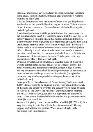 that some individuals develop allergy to some substances including
some drugs. In such situation, drinking large quantities of water is
found to be beneficial.
It is also important to note that many of those who get dehydration
and head ache can get relief by drinking lot of water. This is because
of lot of water is consumed for metabolism of alcohol leaving the
body dehydrated.
It is interesting to note that the gastrointestinal tract is nothing else
but the internalized skin! It is therefore natural that this tract has lot of
sensory receptors in as much as it has various glands and muscles.
Therefore apart from everything else, mentioned above, the first thing
that happens after we drink water is that we feel fresh! Secondly it
cleans various secretions of no consequence or those with injurious
effects. Thirdly it would also stimulate movements of the stomach,
intestine, small intestine etc. as a result of which there is facilitation
of movement of feces towards the anus. This helps in relieving
constipation. This is like internal bath.
Drinking of water can be beneficially used for many of those who
wish to control habits such as tea, coffee or tobacco, alcohol etc.
Since water has the paramount quenching effect it does allay the
anxiety and restlessness which is developed because of abstinence of
these substances and helps overcome these habits [though other
measures may also be required depending on the severity of an
individual case].
Some people viz. the advocates of “water therapy” advise as much
1.260 liters of water to be drunk at a time. They claim that a variety
of diseases, are actually prevented and cured by such water drinking
In view of all the above, the custom of drinking water in morning
called USHAHPANAM. [Actually this a general and nonspecific
term. Ushaa means the time before the sunrise and paanam means to
drink.] is very beneficial.
Water is life giving. Hence water itself is called life [JEEVANA]. It is
very interesting to note that n India there is a custom of offering
jaggery and water to the visitors. Water is served right in the
beginning even in restaurants.
 
